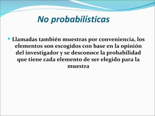 No probabilísticas
 Llamadas también muestras por conveniencia, los
  elementos son escogidos con base en la opinión
  del investigador y se desconoce la probabilidad
   que tiene cada elemento de ser elegido para la
                      muestra
 