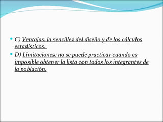  C) Ventajas: la sencillez del diseño y de los cálculos
  estadísticos.
 D) Limitaciones: no se puede practicar cuando es
  imposible obtener la lista con todos los integrantes de
  la población.
 