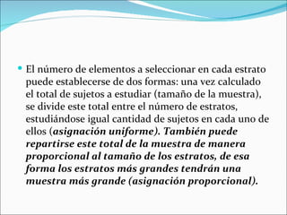  El número de elementos a seleccionar en cada estrato
 puede establecerse de dos formas: una vez calculado
 el total de sujetos a estudiar (tamaño de la muestra),
 se divide este total entre el número de estratos,
 estudiándose igual cantidad de sujetos en cada uno de
 ellos (asignación uniforme). También puede
 repartirse este total de la muestra de manera
 proporcional al tamaño de los estratos, de esa
 forma los estratos más grandes tendrán una
 muestra más grande (asignación proporcional).
 