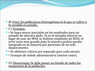  B) Usos: En poblaciones heterogéneas en lo que se refiere a
    la variable en estudio.
   C) Ventajas:
   • Se logra mayor precisión en los resultados para un
    tamaño de muestra dado. Si en el ejemplo anterior en
    lugar de usar un MAE se hubiese empleado un MAS, el
    error sería muy grande pues la muestra podría quedar
    integrada en su mayoría por pacientes de un solo
    departamento.
   • Se obtienen valores por separado para cada estrato.
   • Ventajas de índole administrativa (menor costo).

 D) Desventajas: Se debe poseer un listado de todos los
    integrantes de la población.
 