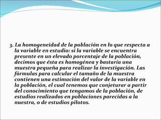 3. La homogeneidad de la población en lo que respecta a
   la variable en estudio: si la variable se encuentra
   presente en un elevado porcentaje de la población,
   decimos que ésta es homogénea y bastaría una
   muestra pequeña para realizar la investigación. Las
   fórmulas para calcular el tamaño de la muestra
   contienen una estimación del valor de la variable en
   la población, el cual tenemos que conjeturar a partir
   del conocimiento que tengamos de la población, de
   estudios realizados en poblaciones parecidas a la
   nuestra, o de estudios pilotos.
 