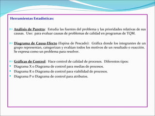Herramientas Estadísticas:


 Análisis de Paretto: Estudia las fuentes del problema y las prioridades relativas de sus
   causas. Uso: para evaluar causas de problemas de calidad en programas de TQM.

 Diagrama de Causa-Efecto (Espina de Pescado): Gráfica donde los integrantes de un
   grupo representan, categorizan y evalúan todos los motivos de un resultado o reacción.
   Se expresa como un problema para resolver.

 Gráficas de Control: Hace control de calidad de procesos. Diferentes tipos:
 Diagrama X o Diagrama de control para medias de procesos.
 Diagrama R o Diagrama de control para viabilidad de procesos.
 Diagrama P o Diagrama de control para atributos.
 