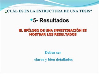 ¿CUÁL ES ES LA ESTRUCTURA DE UNA TESIS?

           5- Resultados
      EL EPÍLOGO DE UNA INVESTIGACIÓN ES
            MOSTRAR LOS RESULTADOS




                   Deben ser
             claros y bien detallados
 