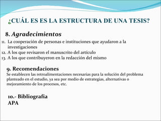 ¿CUÁL ES ES LA ESTRUCTURA DE UNA TESIS?

 8. Agradecimientos
11. La cooperación de personas e instituciones que ayudaron a la
    investigaciones
12. A los que revisaron el manuscrito del artículo
13. A los que contribuyeron en la redacción del mismo

  9. Recomendaciones
  Se establecen las retroalimentaciones necesarias para la solución del problema
  planteado en el estudio, ya sea por medio de estrategias, alternativas o
  mejoramiento de los procesos, etc.


   10.- Bibliografía
   APA
 
