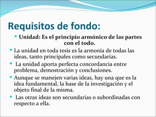 Requisitos de fondo:
     Unidad: Es el principio armónico de las partes
                          con el todo.
   La unidad en toda tesis es la armonía de todas las
    ideas, tanto principales como secundarias.
    La unidad aporta perfecta concordancia entre
    problema, demostración y conclusiones.
   Aunque se manejen varias ideas, hay una que es la
    idea fundamental, la base de la investigación y el
    objeto final de la misma.
    Las otras ideas son secundarias o subordinadas con
    respecto a ella.
 