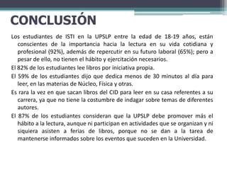 CONCLUSIÓN
Los estudiantes de ISTI en la UPSLP entre la edad de 18-19 años, están
   conscientes de la importancia hacia la lectura en su vida cotidiana y
   profesional (92%), además de repercutir en su futuro laboral (65%); pero a
   pesar de ello, no tienen el hábito y ejercitación necesarios.
El 82% de los estudiantes lee libros por iniciativa propia.
El 59% de los estudiantes dijo que dedica menos de 30 minutos al día para
   leer, en las materias de Núcleo, Física y otras.
Es rara la vez en que sacan libros del CID para leer en su casa referentes a su
   carrera, ya que no tiene la costumbre de indagar sobre temas de diferentes
   autores.
El 87% de los estudiantes consideran que la UPSLP debe promover más el
   hábito a la lectura, aunque ni participan en actividades que se organizan y ni
   siquiera asisten a ferias de libros, porque no se dan a la tarea de
   mantenerse informados sobre los eventos que suceden en la Universidad.
 