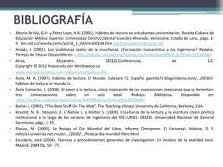 BIBLIOGRAFÍA
•   Alterio Ariola, G.H. y Pérez Loyo, H.A. (2001). Hábitos de lectura en estudiantes universitarios. Revista Cubana de
    Educación Médica Superior. Universidad Centroccidental Lisandro Alvarado. Venezuela, Estado de Lara., págs. 1-
    9. bvs.sld.cu/revistas/ems/vol18_1_04/ems06104.htm gianfrancoalterio@cantv.net
•   Antaki, I. (2001). Los problemas reales de la enseñanza. ¿Formación humanística a los ingenieros? Redalyc.
    Tiempo de Educar Disponible en: <http://redalyc.uaemex.mx/redalyc/src/inicio/ArtPdfRed.jsp?iCve=31103508>
•   Ariza,                   Alejandro.                   (2012).Conferencias                   de                  S.C.
    Copyright © 2012 Impulsada por Mindsweep.ca
    www.nuevaconciencia.com.mx/personaQueLee.cfm
•   Ávila, M. A. (2007). Hábitos de lectura. El Mundo. Salazara 72. España. gaviota72.blogcindario.com/.../00167-
    habitos-de-lectura-el-mundo.h...
•   Ávila Camacho, L. (2008). El amor a la lectura, única inspiración de las asociaciones mexicanas que la fomentan:
    tres      conversaciones      sobre       un     solo     ideal.    Redalyc.     Biblioteca.      Disponible    en:
    <http://redalyc.uaemex.mx/src/inicio/ArtPdfRed.jsp?iCve=28512656004>
•   Barker J. (2002), “The Best Stuff On The Web”, The Teaching Library, University de California, Berkeley, EUA.
•   Braidot, N. B., Moyano, E. I, Natale L. y Roitter S. (2008). Enseñanza de la lectura y la escritura como política
    institucional a lo largo de las carreras de Ingeniería del IDEI-UNGS. EBSCO. Universidad Nacional de General
    Sarmiento, págs. 1-15.
•   Elosua, M. (2009). Se festaja el Día Mundial del Libro. Informe Omniprom. El Universal. México, D. F.
    noticias.universia.net.mx/en.../2010/.../festeja-dia-mundial-libro.html
•   Escudero, José (2004). Técnicas y procedimientos generales de investigación. En Análisis de la realidad local.
    Madrid: 2004.Pp. 50 - 77.
 