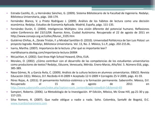 •   Estrada Castillo, O., y Hernández Sánchez, G. (2009). Sistema Bibliotecario de la Facultad de Ingeniería. Redalyc.
    Biblioteca Universitaria, págs. 166-174.
•   Fernández Blanco, V. y Prieto Rodríguez J. (2009). Análisis de los hábitos de lectura como una decisión
    económica. Redalyc. Estudios de Economía Aplicada. Madrid, España, págs. 111-135.
•   Fernández Durán, E. (2004). Inteligencias Múltiples: Una visión diferente del potencial humano. Reflexiones
    sobre Conferencia del 23/11/04. Buenos Aires, Ciudad Autónoma. Recuperado el 22 de agosto de 2011 en
    http://www.consejo.org.ar/coltec/fduran_3105.htm
•   Gutiérrez Chiñas, A., Zárate Tristán, F. y Mirabal Santillán O. (2010). Universidad Politécnica de San Luis Potosí: un
    proyecto logrado. Redalyc, Biblioteca Universitaria. Vol. 13, No. 2. México, S.L.P., págs. 202-215.BL.
•   Isarra, Martha. (2007). Importancia de la lectura. ¿Por qué es importante leer?
    mart6haisarra.obolog.com/importancia-lectura-26904
•   McLachlan, K. (2002). East Knox High School Howard, Ohio, EUA.
•   Morales, O. (2002). ¿Cómo contribuir con el desarrollo de las competencias de los estudiantes universitarios
    como productores de textos? Redalyc, Educere, Venezuela, Mérida. Enero-Marzo, Año/Vol. 5. Número 016, págs.
    385-389.
•   Nava Gómez, N. y García Ávila, C. (2009). Análisis de la cultura lectora en alumnos universitarios. EBSCO. Revista
    Educación 33(1). México, D.F. Recibido 4-III-2009 • Aceptado 12-V-2009 • Corregido 25-V-2009, págs. 41-59.
•   Pérez Rojas, A. (2011). El pensamiento holístico-sistémico y la formación permanente. Sabersinfin. México, D.F.
    Recuperado               el           15            de             agosto            de            2011             en
    http://www.sabersinfin.com/index.php?option=com_content&task=view&id=5&Itemid=89
•   Sampieri, Roberto. (2006). La Metodología de la Investigación. 4ª Edición, México, Mc Graw Hill, pp.21-30 y pp.
    157-235.
•   Silva Romero, R. (2007). Que nadie obligue a nadie a nada. Soho. Colombia, Santafé de Bogotá, D.C.
    www.ricardosilvaromero.com
 
