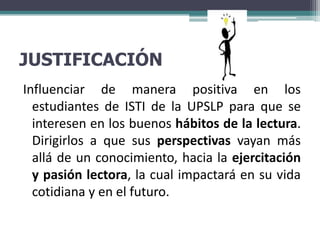 JUSTIFICACIÓN
Influenciar de manera positiva en los
  estudiantes de ISTI de la UPSLP para que se
  interesen en los buenos hábitos de la lectura.
  Dirigirlos a que sus perspectivas vayan más
  allá de un conocimiento, hacia la ejercitación
  y pasión lectora, la cual impactará en su vida
  cotidiana y en el futuro.
 