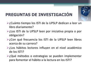 PREGUNTAS DE INVESTIGACIÓN
¿Cuánto tiempo los ISTI de la UPSLP dedican a leer un
 libro diariamente?
¿Los ISTI de la UPSLP leen por iniciativa propia o por
 obligación?
¿Con qué frecuencia los ISTI de la UPSLP leen libros
 acerca de su carrera?
¿Los hábitos lectores influyen en el nivel académico
 de los ISTI?
¿Qué métodos o estrategias se pueden implementar
 para fomentar el hábito a la lectura en los ISTI?
 
