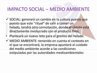 IMPACTO SOCIAL – MEDIO AMBIENTE
 SOCIAL: generará un cambio en la cultura puesto que
  puesto que este “ritual” de salir a comer un
  helado, tendrá otra connotación, donde el cliente está
  directamente involucrado con el producto final.
• Planteará un nuevo reto para el gremio del helado.
 MEDIO AMBIENTE: teniendo en cuenta el contexto en
  el que se encontrará, la empresa apuntará al cuidado
  del medio ambiente acorde a las condiciones
  estipuladas por las autoridades medioambientales
 