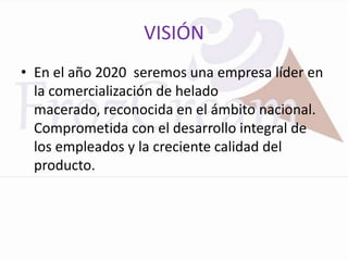 VISIÓN
• En el año 2020 seremos una empresa líder en
  la comercialización de helado
  macerado, reconocida en el ámbito nacional.
  Comprometida con el desarrollo integral de
  los empleados y la creciente calidad del
  producto.
 