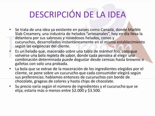 DESCRIPCIÓN DE LA IDEA
• Se trata de una idea ya existente en países como Canadá, donde Marble
  Slab Creamery, una industria de helados “artesanales”, hoy en día lleva la
  delantera por sus sabrosos y novedosos helados, conos y
  cucuruchos, desarrollados instantáneamente en el mismo establecimiento
  según las exigencias del cliente.
• Es un helado que, macerado sobre una tabla de mármol frío, consigue
  volverse una bola repleta de sabor, donde cada persona al elegir una
  combinación determinada puede degustar desde cerezas hasta brownie o
  galletas con solo una probada.
• La bola que se extrae de la maceración de los ingredientes elegidos por el
  cliente, se pone sobre un cucurucho que cada consumidor elegirá según
  sus preferencias: hablamos entonces de cucuruchos con borde de
  chocolate, grageas de colores y hasta chips de chocolate.
• Su precio varía según el número de ingredientes y el cucurucho que se
  elija; estaría más o menos entre $2.000 y $3.500.
 