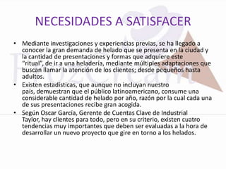 NECESIDADES A SATISFACER
• Mediante investigaciones y experiencias previas, se ha llegado a
  conocer la gran demanda de helado que se presenta en la ciudad y
  la cantidad de presentaciones y formas que adquiere este
  “ritual”, de ir a una heladería, mediante múltiples adaptaciones que
  buscan llamar la atención de los clientes; desde pequeños hasta
  adultos.
• Existen estadísticas, que aunque no incluyan nuestro
  país, demuestran que el público latinoamericano, consume una
  considerable cantidad de helado por año, razón por la cual cada una
  de sus presentaciones recibe gran acogida.
• Según Oscar García, Gerente de Cuentas Clave de Industrial
  Taylor, hay clientes para todo, pero en su criterio, existen cuatro
  tendencias muy importantes que deben ser evaluadas a la hora de
  desarrollar un nuevo proyecto que gire en torno a los helados.
 