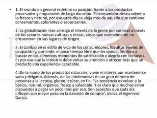 • 1. El mundo en general redefine su posición frente a los productos
  procesados y empacados de larga duración. El consumidor desea volver a
  lo fresco y natural, por eso cada día se aleja más de aquello que contiene
  conservantes, colorantes o saborizantes.
   2. La globalización trae consigo el interés de la gente por conocer a través
   de los sabores nuevas culturas y etnias, cosas que normalmente no
   encuentran en sus lugares de origen.
   3. El cambio en el estilo de vida de los consumidores, los altos niveles de
   ocupación y, por ende, el poco tiempo libre que les queda, los lleva a
   buscar en los alimentos momentos de satisfacción y alegría con los suyos.
   Es por eso que la industria debe volcar su atención a ofrecer más que un
   producto una experiencia agradable.
   4. De la mano de los productos naturales, viene el interés por mantenerse
   sano y delgado. Además, de las intolerancias de un gran número de
   personas a la lactosa, gluten, azúcar, en f n. “La tendencia es volver a lo
   básico, natural, orgánico, fresco y saludable. Y es claro que muchos están
   dispuestos a pagar un poco más por eso. Son aspectos que cada día
   influyen con mayor peso en la decisión de compra”, indica el ingeniero
   García.
 