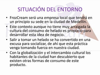 SITUACIÓN DEL ENTORNO
• FrozCream será una empresa local que tendrá en
  un principio su sede en la ciudad de Medellín.
• Este contexto aunque no tiene muy arraigada la
  cultura del consumo de helado es propocio para
  desarrollar esta idea de negocio.
• Salir a tomar un helado se ha convertido en una
  excusa para socializar, de ahí que esta práctica
  venga tomando fuerza en nuestra ciudad.
• Con la globalización y el intercambio cultural los
  habitantes de la ciudad han descubierto que
  existen otras formas de consumo de este
  producto.
 