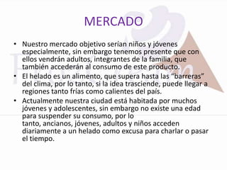 MERCADO
• Nuestro mercado objetivo serían niños y jóvenes
  especialmente, sin embargo tenemos presente que con
  ellos vendrán adultos, integrantes de la familia, que
  también accederán al consumo de este producto.
• El helado es un alimento, que supera hasta las “barreras”
  del clima, por lo tanto, si la idea trasciende, puede llegar a
  regiones tanto frías como calientes del país.
• Actualmente nuestra ciudad está habitada por muchos
  jóvenes y adolescentes, sin embargo no existe una edad
  para suspender su consumo, por lo
  tanto, ancianos, jóvenes, adultos y niños acceden
  diariamente a un helado como excusa para charlar o pasar
  el tiempo.
 