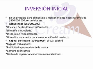 INVERSIÓN INICIAL
• En un principio para el montaje y mantenimiento necesitaremos de
   $300’000.000, resumidos en:
• Activos fijos (250’000.000)
*Llocal en Centro Comercial Santa Fe.
*Silletería y mueblería.
*Disposición física del lugar.
*Utensilios necesarios para la elaboración del producto.
• Capital de trabajo (50’000.000): El cual cubrirá
*Pago de trabajadores
*Publicidad y promoción de la marca
*Compra de insumos
*Gastos de reparaciones técnicas e instalaciones.
 