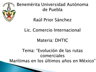Benemérita Universidad Autónoma
              de Puebla

           Raúl Prior Sánchez

      Lic. Comercio Internacional

            Materia: DHTIC

      Tema: “Evolución de las rutas
               comerciales
Marítimas en los últimos años en México”
 