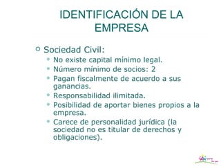 IDENTIFICACIÓN DE LA
              EMPRESA
   Sociedad Civil:
     No existe capital mínimo legal.
     Número mínimo de socios: 2
     Pagan fiscalmente de acuerdo a sus
      ganancias.
     Responsabilidad ilimitada.
     Posibilidad de aportar bienes propios a la
      empresa.
     Carece de personalidad jurídica (la
      sociedad no es titular de derechos y
      obligaciones).
 
