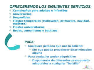 OFRECEREMOS LOS SIGUIENTES SERVICIOS:
   Cumpleaños para adultos e infantiles
   Aniversarios
   Despedidas
   Fiestas temporales (Halloween, primavera, navidad,
    etcétera)
   Fiestas universitarias
   Bodas, comuniones y bautizos



           PARA:
              Cualquier persona que nos lo solicite:
                 Sin que pueda prevalecer discriminación
                  alguna
              Para cualquier poder adquisitivo
                 Disponemos de diferentes presupuesto
                  adaptables a cualquier “bolsillo”
 