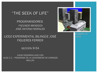 “THE SEEK OF LIFE”
PROGRAMADORES
FACUNDO MENDOZA
JOSÉ ANTONIO MORALES

LICEO EXPERIMENTAL BILINGÜE JOSÉ
FIGUERES FERRER
SECCIÓN 9-5A
JUEGO DESARROLLADO CON
ALICE 2.2 – PROGRAMA DE LA UNIVERSIDAD DE CARNEGIE
MELLON

VERSIÓN 1.0
2013

 