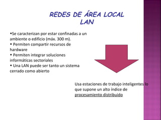REDES DE ÁREA LOCAL
LAN
•Se caracterizan por estar confinadas a un
ambiente o edificio (máx. 300 m).
• Permiten compartir recursos de
hardware
• Permiten integrar soluciones
informáticas sectoriales
• Una LAN puede ser tanto un sistema
cerrado como abierto
Usa estaciones de trabajo inteligentes lo
que supone un alto índice de
procesamiento distribuido

 