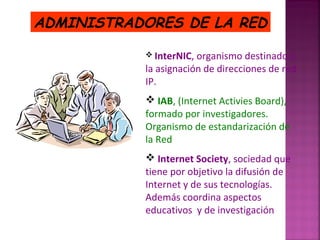 ADMINISTRADORES DE LA RED
 InterNIC,

organismo destinado a
la asignación de direcciones de red
IP.
 IAB, (Internet Activies Board),
formado por investigadores.
Organismo de estandarización de
la Red
 Internet Society, sociedad que
tiene por objetivo la difusión de
Internet y de sus tecnologías.
Además coordina aspectos
educativos y de investigación

 