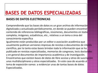 BASES DE DATOS ELECTRONICAS
Comprendiendo que las bases de datos es un gran archivo de información
digitalizada y actualizada periódicamente, en donde se pueden encontrar
contenido de referencias bibliográficas, resúmenes, documentos en texto
completo, imágenes, estadísticas, etc., relativas a un tema o área del
conocimiento específica
Igualmente están producidas por un editor o asociación académica que
usualmente publican versiones impresas de revistas o documentos de interés
científico, por lo tanto estas bases brindan toda la información que se ha
publicado en revistas especializadas, memorias de congresos, tesis doctorales
y en general documentos de importancia académica y de investigación.
Encontramos que existen bases de datos de libre acceso y otras de suscripción
unas multidisciplinares y otras especializadas. En este caso de acuerdo al
tema de exposición vamos a evidenciar unas de tantas bases de datos
Especializadas.

 