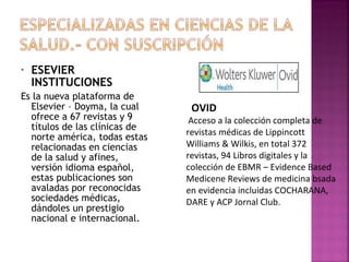 •

ESEVIER
INSTITUCIONES

Es la nueva plataforma de
Elsevier – Doyma, la cual
ofrece a 67 revistas y 9
títulos de las clínicas de
norte américa, todas estas
relacionadas en ciencias
de la salud y afines,
versión idioma español,
estas publicaciones son
avaladas por reconocidas
sociedades médicas,
dándoles un prestigio
nacional e internacional.

OVID

Acceso a la colección completa de
revistas médicas de Lippincott
Williams & Wilkis, en total 372
revistas, 94 Libros digitales y la
colección de EBMR – Evidence Based
Medicene Reviews de medicina bsada
en evidencia incluidas COCHARANA,
DARE y ACP Jornal Club.

 