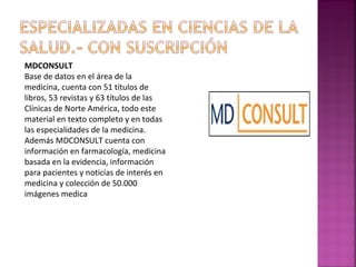 MDCONSULT
Base de datos en el área de la
medicina, cuenta con 51 títulos de
libros, 53 revistas y 63 títulos de las
Clínicas de Norte América, todo este
material en texto completo y en todas
las especialidades de la medicina.
Además MDCONSULT cuenta con
información en farmacología, medicina
basada en la evidencia, información
para pacientes y noticias de interés en
medicina y colección de 50.000
imágenes medica

 