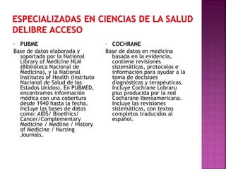 PUBME
Base de datos elaborada y
soportada por la National
Library of Medicine NLM
(Biblioteca Nacional de
Medicina), y la National
Institutes of Health (Instituto
Nacional de Salud de los
Estados Unidos). En PUBMED,
encontramos información
médica con una cobertura
desde 1940 hasta la fecha.
Incluye las bases de datos
como: AIDS/ Bioethics/
Cancer/Complementary
Medicine / Medline / History
of Medicine / Nursing
Journals.
•

COCHRANE
Base de datos en medicina
basada en la evidencia,
contiene revisiones
sistemáticas, protocolos e
información para ayudar a la
toma de decisioes
diagnósticas y terapéuticas.
Incluye Cochrane Lobraru
plus producida por la red
Cocharane Iberoamericana.
Incluye las revisiones
sistemáticas, con textos
completos traducidos al
español.
•

 