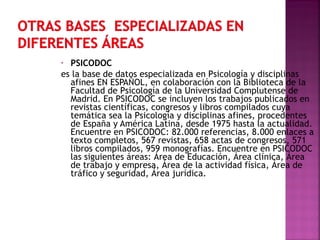 PSICODOC
es la base de datos especializada en Psicología y disciplinas
afines EN ESPAÑOL, en colaboración con la Biblioteca de la
Facultad de Psicología de la Universidad Complutense de
Madrid. En PSICODOC se incluyen los trabajos publicados en
revistas científicas, congresos y libros compilados cuya
temática sea la Psicología y disciplinas afines, procedentes
de España y América Latina, desde 1975 hasta la actualidad.
Encuentre en PSICODOC: 82.000 referencias, 8.000 enlaces a
texto completos, 567 revistas, 658 actas de congresos, 571
libros compilados, 959 monografías. Encuentre en PSICODOC
las siguientes áreas: Área de Educación, Área clínica, Área
de trabajo y empresa, Área de la actividad física, Área de
tráfico y seguridad, Área jurídica.
•

 