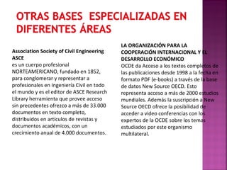 Association Society of Civil Engineering
ASCE
es un cuerpo profesional
NORTEAMERICANO, fundado en 1852,
para conglomerar y representar a
profesionales en Ingeniería Civil en todo
el mundo y es el editor de ASCE Research
Library herramienta que provee acceso
sin precedentes ofrezco a más de 33.000
documentos en texto completo,
distribuidos en artículos de revistas y
documentos académicos, con un
crecimiento anual de 4.000 documentos.

LA ORGANIZACIÓN PARA LA
COOPERACIÓN INTERNACIONAL Y EL
DESARROLLO ECONÓMICO
OCDE da Acceso a los textos completos de
las publicaciones desde 1998 a la fecha en
formato PDF (e-books) a través de la base
de datos New Source OECD. Esto
representa acceso a más de 2000 estudios
mundiales. Además la suscripción a New
Source OECD ofrece la posibilidad de
acceder a video conferencias con los
expertos de la OCDE sobre los temas
estudiados por este organismo
multilateral.

 