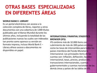 WORLD BANK E- LIBRARY
Es un portal electrónico con acceso a la
colección completa de libros, reportes y otros
documentos con una cobertura de 1200 títulos
publicados por el Banco Mundial durante los
últimos años, incluyendo la totalidad de las
publicaciones nuevas las cuales son indexadas
tan pronto como aparece su versión en
formato impreso, incluso World Bank E –
Library ofrece acceso a documentos no
disponibles en papel.

INTERNATIONAL FINANTIAL STADISTICS
BROWSER (IFS):
IFS contiene más de 32.000 ítems con
cubrimiento de más de 200 países en áreas
como las tasas de intercambio para todos los
países miembros del Fondo Monetario
Internacional. Los principales ítems de las
cuentas son: Inflación, deflacción, liquidez
internacional, tasas, precios, producción,
transacciones internacionales, cuentas
gubernamentales y cuentas nacionales de las
demás áreas y países de las tablas de IFS.

 