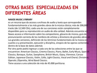 NAXOS MUSIC LYBRARY
es un recurso que da acceso a archivos de audio y texto que corresponden
fundamentalmente a las más grandes obras de la música clásica; más de 200,000
tracks (de 12,500 CDs), cada una de sus canciones están completamente
disponibles para su reproducción en audio de alta calidad. Además encuentre en
Naxos acceso a información sobre los compositores, glosario de música, guía de
pronunciación correcta de los nombres de artistas y directores de grandes obras en
sus grandes versiones, definición de los términos fundamentales de la música en
cuanto a su presentación, ejecución y disciplina, sinopsis de las operas contenidas
dentro de la base de datos además
Por otra parte podrá ingresar a cada una de las colecciones entre las que se
encuentran: American Classics, Cinema Classics, Piano, Ballet, Early Music, Spanish
Classics, Baroque, Guitar, Saxophone, British Music, Gipsy, Viennese, Caruso
Edition, Japanese Classics, Violin, Cello, Light Classics, Vocal and Choral, Christmas,
Operatic /Operetta, Wind Band Classics.
Tiene acceso a una colección de más de 45.000 partituras

 