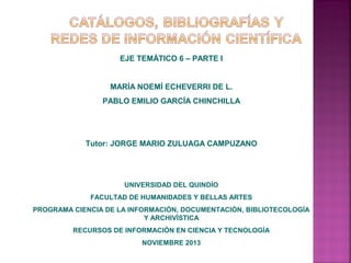 EJE TEMÁTICO 6 – PARTE I

MARÍA NOEMÍ ECHEVERRI DE L.
PABLO EMILIO GARCÍA CHINCHILLA

Tutor: JORGE MARIO ZULUAGA CAMPUZANO

UNIVERSIDAD DEL QUINDÍO
FACULTAD DE HUMANIDADES Y BELLAS ARTES
PROGRAMA CIENCIA DE LA INFORMACIÓN, DOCUMENTACIÓN, BIBLIOTECOLOGÍA
Y ARCHIVÍSTICA
RECURSOS DE INFORMACIÓN EN CIENCIA Y TECNOLOGÍA
NOVIEMBRE 2013

 