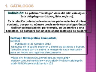 Definición: La palabra “catálogo” viene del latín catalŏgus, y
ésta del griego κατάλογος, lista, registro).
Es la relación ordenada de elementos pertenecientes al mismo
conjunto, que por su número precisan de esa catalogación para
facilitar su localización; por ejemplo, en un archivo o una
biblioteca. Se compara con un diccionario (catálogo de palabras).
Catálogo Bibliográfico Compartido
Detalles
Publicado el 31 Octubre 2013
Ubíquese en la casilla superior y digite las palabras a buscar.
También puede dar clic sobre la imagen de cada institución
para ver todos sus registros directamente …
Véase en: http://www.unired.edu.co/index.php?
option=com_content&view=article&id=4%3Aartcatalogo&c
atid=48%3Aservicios&Itemid=102

 