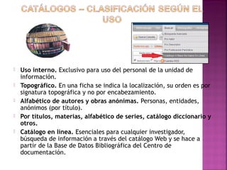 





Uso interno. Exclusivo para uso del personal de la unidad de
información.
Topográfico. En una ficha se indica la localización, su orden es por
signatura topográfica y no por encabezamiento.
Alfabético de autores y obras anónimas. Personas, entidades,
anónimos (por título).
Por títulos, materias, alfabético de series, catálogo diccionario y
otros.
Catálogo en línea. Esenciales para cualquier investigador,
búsqueda de información a través del catálogo Web y se hace a
partir de la Base de Datos Bibliográfica del Centro de
documentación.

 
