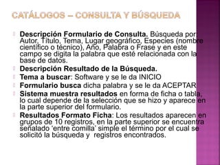 








Descripción Formulario de Consulta. Búsqueda por:
Autor, Título, Tema, Lugar geográfico, Especies (nombre
científico o técnico), Año, Palabra o Frase y en este
campo se digita la palabra que esté relacionada con la
base de datos.
Descripción Resultado de la Búsqueda.
Tema a buscar: Software y se le da INICIO
Formulario busca dicha palabra y se le da ACEPTAR
Sistema muestra resultados en forma de ficha o tabla,
lo cual depende de la selección que se hizo y aparece en
la parte superior del formulario.
Resultados Formato Ficha: Los resultados aparecen en
grupos de 10 registros, en la parte superior se encuentra
señalado ‘entre comilla’ simple el término por el cual se
solicitó la búsqueda y registros encontrados.

 