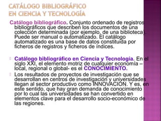 Catálogo bibliográfico. Conjunto ordenado de registros
bibliográficos que describen los documentos de una
colección determinada (por ejemplo, de una biblioteca).
Puede ser manual o automatizado. El catálogo
automatizado es una base de datos constituida por
ficheros de registros y ficheros de índices.




Catálogo bibliográfico en Ciencia y Tecnología. En el
siglo XXI, el elemento motriz de cualquier economía –
local, regional o global- es el CONOCIMIENTO.
Los resultados de proyectos de investigación que se
desarrollan en centros de investigación y universidades
llegan al sector productivo como INNOVACIÓN. Y es, en
este sentido, que hay gran demanda de conocimiento
por lo cual las universidades se han convertido en
elementos clave para el desarrollo socio-económico de
las regiones.

 