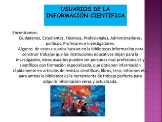 USUARIOS DE LA
INFORMACIÓN CIENTIFICA
Encontramos:
Ciudadanos, Estudiantes, Técnicos, Profesionales, Administradores,
políticos, Profesores e Investigadores.
Algunos de estos usuarios buscan en la bibliotecas información para
construir trabajos que las instituciones educativas dejan para la
investigación, otros usuarios pueden ser personas mas profesionales y
científicos con formación especializada, que obtienen información
rápidamente en artículos de revistas científicas, libros, tesis, informes etc,
para ambos la biblioteca es la herramienta de trabajo perfecta para
adquirir información veraz y actualizada.

 