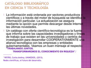 



La información está ordenada por sectores productivos y
científicos y a través del motor de búsqueda se identifica la
información particular. La actualización se asegura
mediante la opción que permite descargar desde Internet
las últimas novedades.
Un catálogo con oferta científico-tecnológica es la fuente
que informa sobre las capacidades investigadoras y líneas
de trabajo que existen en las universidades y centros de
investigación para desarrollar COOPERATIVAMENTE una
alianza tecnológica con las empresas y entidades
gubernamentales. Veamos un buen mensaje al respecto:
“TRABAJANDO JUNTOS,
TRANSFORMAREMOS EL CONOCIMIENTO EN RIQUEZA”.1

----------1
PATIÑO, Carlos Andrey. UNIMEDIOS, (2013).
Redes científicas, el futuro del desarrollo.

 
