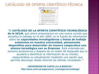 “El CATÁLOGO DE LA OFERTA CIENTÍFICO-TECNOLÓGICA
de la UCLM, que ahora presentamos en una nueva versión que
actualiza la editada en el año 2005, es la fuente de información
sobre las capacidades investigadoras y líneas de trabajo
existentes en nuestra universidad, plenamente
disponibles para desarrollar de manera cooperativa una
alianza tecnológica con su Empresa. Está ordenada por
sectores productivos y dispone de un motor de búsqueda que le
ayudará a identificar la información de su interés,
asegurándose su actualización mediante una opción que
permite descargar desde internet las últimas novedades.”1
UNIVERSIDAD DE CASTILLA LA MANCHA 1
http://www.uclm.es/organos/vic_investigacion/catalogo/

 