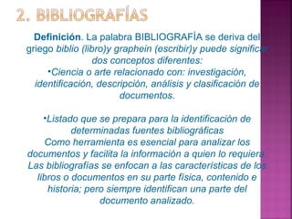Definición. La palabra BIBLIOGRAFÍA se deriva del
griego biblio (libro)y graphein (escribir)y puede significar
dos conceptos diferentes:
•Ciencia o arte relacionado con: investigación,
identificación, descripción, análisis y clasificación de
documentos.
•Listado que se prepara para la identificación de
determinadas fuentes bibliográficas
Como herramienta es esencial para analizar los
documentos y facilita la información a quien lo requiera.
Las bibliografías se enfocan a las características de los
libros o documentos en su parte física, contenido e
historia; pero siempre identifican una parte del
documento analizado.

 