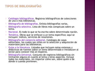 










Catálogos bibliográficos. Registros bibliográficos de colecciones
de una o más bibliotecas.
Bibliografía de bibliografías. Enlista bibliografías varias.
Bibliografía selectiva. Lista de libros más conspicuos sobre un
tema.
Nacional. Es todo lo que se ha escrito sobre determinada nación.
Temática. Obras que se enfocan a un tema específico; aquí se
incluyen: índices, servicios de resúmenes.
Bibliografía del comercio editorial. Catálogos de casas
editoriales, los cuales son útiles en la selección y adquisición de
materiales para las bibliotecas.
Guías a la literatura. Listados que incluyen notas extensas y
didácticas de fuentes sobre un tema determinado e introducen al
lector para conocer más al respecto.
Bibliografía Universal. Conjunto de registros bibliográficos sin
limitación alguna en cuanto al tema y otros aspectos. Incluye
todos los materiales, sin importar cómo son, sobre quién o de
dónde o cuando provienen.

 