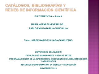 EJE TEMÁTICO 6 – Parte II

MARÍA NOEMÍ ECHEVERRI DE L.
PABLO EMILIO GARCÍA CHINCHILLA

Tutor: JORGE MARIO ZULUAGA CAMPUZANO

UNIVERSIDAD DEL QUINDÍO
FACULTAD DE HUMANIDADES Y BELLAS ARTES
PROGRAMA CIENCIA DE LA INFORMACIÓN, DOCUMENTACIÓN, BIBLIOTECOLOGÍA
Y ARCHIVÍSTICA
RECURSOS DE INFORMACIÓN EN CIENCIA Y TECNOLOGÍA
NOVIEMBRE 2013

 