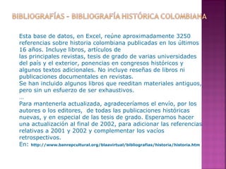 Esta base de datos, en Excel, reúne aproximadamente 3250
referencias sobre historia colombiana publicadas en los últimos
16 años. Incluye libros, artículos de
las principales revistas, tesis de grado de varias universidades
del país y el exterior, ponencias en congresos históricos y
algunos textos adicionales. No incluye reseñas de libros ni
publicaciones documentales en revistas.
Se han incluido algunos libros que reeditan materiales antiguos,
pero sin un esfuerzo de ser exhaustivos.
…
Para mantenerla actualizada, agradeceríamos el envío, por los
autores o los editores, de todas las publicaciones históricas
nuevas, y en especial de las tesis de grado. Esperamos hacer
una actualización al final de 2002, para adicionar las referencias
relativas a 2001 y 2002 y complementar los vacíos
retrospectivos.
En: http://www.banrepcultural.org/blaavirtual/bibliografias/historia/historia.htm

 