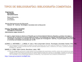 Organización
de Estados
Iberoamericanos
Para la Educación,
la Ciencia
y la Cultura
Revista Iberoamericana de Educación
Número 18 - Ciencia, Tecnología y Sociedad ante la Educación
Ciencia, Tecnología y Sociedad
Bibliografía comentada
José Antonio López Cerezo (*)
(*) José A. López Cerezo es doctor en Filosofía por la Universidad de Valencia (España) y profesor de Lógica y
Filosofía de la Ciencia en la Universidad de Oviedo. Se ha dedicado al trabajo interdisciplinar sobre Ciencia,
Tecnología y Sociedad y es miembro de varios equipos de investigación. Además, ha participado como docente
en diversas actividades convocadas por la OEI.
ALONSO, A.; AYESTARÁN, I., y URSÚA, N. (eds.): Para comprender Ciencia, Tecnología y Sociedad, Estella: EVD, 1996.
Una útil compilación de textos donde se repasan los temas principales de CTS como campo de trabajo en investigación, educación y
política pública. Incluye contribuciones de conocidos autores españoles como J. Echeverría o N. Ursúa, y autores extranjeros como
W. Bijker o C. Mitcham.

BARNES, B. (1985): Sobre ciencia, Barcelona: Labor, 1987.
Un libro de divulgación escrito por un autor pionero en la sociología del conocimiento científico, dentro de la tradición de origen
europeo en CTS (centrada en el estudio de los condicionantes sociales de la ciencia y la tecnología). Contiene una descripción
general temática de la naturaleza social de la ciencia, desde los puntos de vista de las comunidades científicas y sus interacciones
con la sociedad, con las instituciones políticas y económicas, o sus relaciones con la industria armamentística.

http://www.oei.es/oeivirt/rie18a07.htm

 