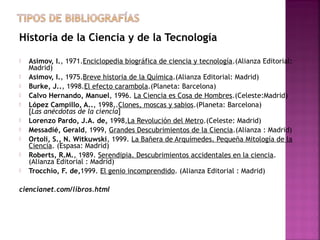 Historia de la Ciencia y de la Tecnología











Asimov, I., 1971.Enciclopedia biográfica de ciencia y tecnología.(Alianza Editorial:
Madrid)
Asimov, I., 1975.Breve historia de la Química.(Alianza Editorial: Madrid)
Burke, J.., 1998.El efecto carambola.(Planeta: Barcelona)
Calvo Hernando, Manuel, 1996. La Ciencia es Cosa de Hombres.(Celeste:Madrid)
López Campillo, A.., 1998,.Clones, moscas y sabios.(Planeta: Barcelona)
[Las anécdotas de la ciencia]
Lorenzo Pardo, J.A. de, 1998,La Revolución del Metro.(Celeste: Madrid)
Messadié, Gerald, 1999, Grandes Descubrimientos de la Ciencia.(Alianza : Madrid)
Ortoli, S., N. Witkuwski, 1999. La Bañera de Arquímedes. Pequeña Mitología de la
Ciencia. (Espasa: Madrid)
Roberts, R.M., 1989. Serendipia. Descubrimientos accidentales en la ciencia.
(Alianza Editorial : Madrid)
Trocchio, F. de,1999. El genio incomprendido. (Alianza Editorial : Madrid)

ciencianet.com/libros.html

 